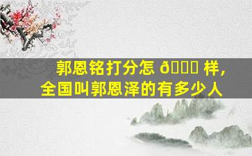 郭恩铭打分怎 🕊 样,全国叫郭恩泽的有多少人